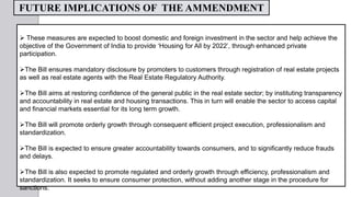  These measures are expected to boost domestic and foreign investment in the sector and help achieve the
objective of the Government of India to provide ‘Housing for All by 2022’, through enhanced private
participation.
The Bill ensures mandatory disclosure by promoters to customers through registration of real estate projects
as well as real estate agents with the Real Estate Regulatory Authority.
The Bill aims at restoring confidence of the general public in the real estate sector; by instituting transparency
and accountability in real estate and housing transactions. This in turn will enable the sector to access capital
and financial markets essential for its long term growth.
The Bill will promote orderly growth through consequent efficient project execution, professionalism and
standardization.
The Bill is expected to ensure greater accountability towards consumers, and to significantly reduce frauds
and delays.
The Bill is also expected to promote regulated and orderly growth through efficiency, professionalism and
standardization. It seeks to ensure consumer protection, without adding another stage in the procedure for
sanctions.
FUTURE IMPLICATIONS OF THE AMMENDMENT
 