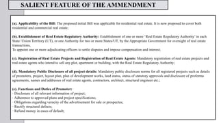 (a). Applicability of the Bill: The proposed initial Bill was applicable for residential real estate. It is now proposed to cover both
residential and commercial real estate;
(b). Establishment of Real Estate Regulatory Authority: Establishment of one or more ‘Real Estate Regulatory Authority’ in each
State/ Union Territory (UT), or one Authority for two or more States/UT, by the Appropriate Government for oversight of real estate
transactions,
To appoint one or more adjudicating officers to settle disputes and impose compensation and interest;
(c). Registration of Real Estate Projects and Registration of Real Estate Agents: Mandatory registration of real estate projects and
real estate agents who intend to sell any plot, apartment or building, with the Real Estate Regulatory Authority;
(d). Mandatory Public Disclosure of all project details: Mandatory public disclosure norms for all registered projects such as details
of promoters, project, layout plan, plan of development works, land status, status of statutory approvals and disclosure of proforma
agreements, names and addresses of real estate agents, contractors, architect, structural engineer etc.;
(e). Functions and Duties of Promoter:
· Disclosure of all relevant information of project;
· Adherence to approved plans and project specifications;
· Obligations regarding veracity of the advertisement for sale or prospectus;
· Rectify structural defects;
· Refund money in cases of default;
SALIENT FEATURE OF THE AMMENDMENT
 