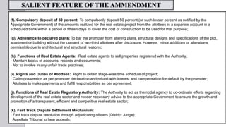 (f). Compulsory deposit of 50 percent: To compulsorily deposit 50 percent (or such lesser percent as notified by the
Appropriate Government) of the amounts realized for the real estate project from the allottees in a separate account in a
scheduled bank within a period of fifteen days to cover the cost of construction to be used for that purpose;
(g). Adherence to declared plans: To bar the promoter from altering plans, structural designs and specifications of the plot,
apartment or building without the consent of two-third allottees after disclosure; However, minor additions or alterations
permissible due to architectural and structural reasons;
(h). Functions of Real Estate Agents: Real estate agents to sell properties registered with the Authority;
· Maintain books of accounts, records and documents;
· Not to involve in any unfair trade practices;
(i). Rights and Duties of Allottees: Right to obtain stage-wise time schedule of project;
· Claim possession as per promoter declaration and refund with interest and compensation for default by the promoter;
· Allottees to make payments and fulfill responsibilities as per agreement;
(j). Functions of Real Estate Regulatory Authority: The Authority to act as the nodal agency to co-ordinate efforts regarding
development of the real estate sector and render necessary advice to the appropriate Government to ensure the growth and
promotion of a transparent, efficient and competitive real estate sector;
(k). Fast Track Dispute Settlement Mechanism:
· Fast track dispute resolution through adjudicating officers (District Judge);
· Appellate Tribunal to hear appeals;
SALIENT FEATURE OF THE AMMENDMENT
 