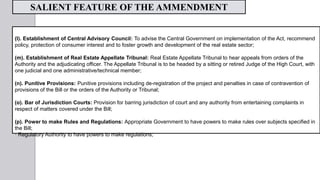 (l). Establishment of Central Advisory Council: To advise the Central Government on implementation of the Act, recommend
policy, protection of consumer interest and to foster growth and development of the real estate sector;
(m). Establishment of Real Estate Appellate Tribunal: Real Estate Appellate Tribunal to hear appeals from orders of the
Authority and the adjudicating officer. The Appellate Tribunal is to be headed by a sitting or retired Judge of the High Court, with
one judicial and one administrative/technical member;
(n). Punitive Provisions: Punitive provisions including de-registration of the project and penalties in case of contravention of
provisions of the Bill or the orders of the Authority or Tribunal;
(o). Bar of Jurisdiction Courts: Provision for barring jurisdiction of court and any authority from entertaining complaints in
respect of matters covered under the Bill;
(p). Power to make Rules and Regulations: Appropriate Government to have powers to make rules over subjects specified in
the Bill;
· Regulatory Authority to have powers to make regulations;
SALIENT FEATURE OF THE AMMENDMENT
 