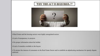 Real Estate and the housing sectors were highly unregulated sectors
Lack of transparency in projects
No proper information about the builder
Lack of remedies available to the buyers
To protect the interest of consumers in the Real Estate Sector and to establish an adjudicating mechanism for speedy dispute
redressal.
 