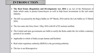 The Real Estate (Regulation and Development) Act, 2016 is an Act of the Parliament of
India which seeks to protect home-buyers as well as help boost investments in the real estate
industry.
 The bill was passed by the Rajya Sabha on 10th March, 2016 and by the Lok Sabha on 15 March
2016.
 The Act came into force from 1 May 2016 with 69 of 92 sections notified.
 The Central and state governments are liable to notify the Rules under the Act within a statutory
period of six months.
 Applicable to whole of India except Jammu and Kashmir
 Real estate regulatory authority (RERA) is the governing authority.
 The law is not Retrospective.
INTRODUCTION
 