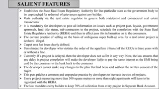 SALIENT FEATURES
 Establishes the State Real Estate Regulatory Authority for that particular state as the government body to
be approached for redressal of grievances against any builder.
 Vests authority on the real estate regulator to govern both residential and commercial real estate
transactions.
 It is mandatory for developers to post all information on issues such as project plan, layout, government
approvals, land title status, sub-contractors to the project, schedule for completion with the State Real
Estate Regulatory Authority (RERA) and then in effect pass this information on to the consumers.
 The current practice of selling on the basis of ambiguous super built-up area for a real estate project is
declared illegal.
 Carpet area has been clearly defined.
 Punishment for developer who violates the order of the appellate tribunal of the RERA is three years with
or without a fine.
 Currently, if a project is delayed, then the developer does not suffer in any way. Now, the law ensures that
any delay in project completion will make the developer liable to pay the same interest as the EMI being
paid by the consumer to the bank back to the consumer
 The developer cannot make any changes to the plan that had been sold without the written consent of the
buyer.
 This puts paid to a common and unpopular practice by developers to increase the cost of projects.
 Every project measuring more than 500 square metres or more than eight apartments will have to be
registered with the RERA.
 The law mandates every builder to keep 70% of collection from every project in Separate Bank Account.
 