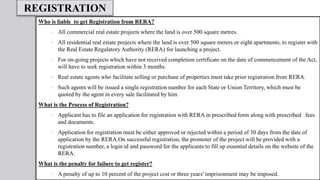 REGISTRATION
Who is liable to get Registration from RERA?
 All commercial real estate projects where the land is over 500 square metres.
 All residential real estate projects where the land is over 500 square meters or eight apartments, to register with
the Real Estate Regulatory Authority (RERA) for launching a project.
 For on-going projects which have not received completion certificate on the date of commencement of the Act,
will have to seek registration within 3 months.
 Real estate agents who facilitate selling or purchase of properties must take prior registration from RERA.
 Such agents will be issued a single registration number for each State or Union Territory, which must be
quoted by the agent in every sale facilitated by him.
What is the Process of Registration?
 Applicant has to file an application for registration with RERA in prescribed form along with prescribed fees
and documents.
 Application for registration must be either approved or rejected within a period of 30 days from the date of
application by the RERA.On successful registration, the promoter of the project will be provided with a
registration number, a login id and password for the applicants to fill up essential details on the website of the
RERA.
What is the penalty for failure to get register?
 A penalty of up to 10 percent of the project cost or three years' imprisonment may be imposed.
 