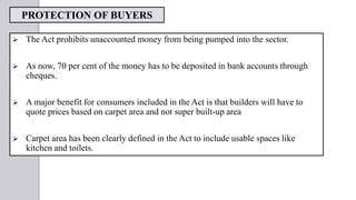 PROTECTION OF BUYERS
 The Act prohibits unaccounted money from being pumped into the sector.
 As now, 70 per cent of the money has to be deposited in bank accounts through
cheques.
 A major benefit for consumers included in the Act is that builders will have to
quote prices based on carpet area and not super built-up area
 Carpet area has been clearly defined in the Act to include usable spaces like
kitchen and toilets.
 