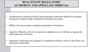 REAL ESTATE REGULATORY
AUTHORITY AND APPELLATE TRIBUNAL
 Establishment of State-level Real Estate Regulatory Authorities (RERAs) to regulate
transactions related to both residential and commercial projects
 RERAs will ensure timely completion and handover of projects.
 Appellate Tribunals will now be required to adjudicate cases in 60 days as against the
earlier provision of 90 days
 Regulatory Authorities has to dispose of complaints in 60 days while no time frame was
indicated in earlier Bill.
 