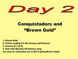 Conquistadors and 
“Brown Gold” 
1. Brown Gold 
2. Finish reading 2.2 HA (Cortez and Pizarro) 
3. Answer Q 1 (2.2) 
4. End with Hip-Hop US History song 
(no time for Columbus Act it Out if doing Brown Gold) 
 