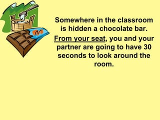 Somewhere in the classroom 
is hidden a chocolate bar. 
From your seat, you and your 
partner are going to have 30 
seconds to look around the 
room. 
 