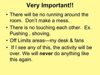 Very Important!! 
• There will be no running around the 
room. Don’t make a mess. 
• There is no touching each other. Ex. 
Pushing , shoving. 
• Off Limits areas—my desk & fans 
• If I see any of this, the activity will be 
over. We will never do anything like 
this again. 
 