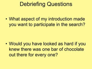 Debriefing Questions 
• What aspect of my introduction made 
you want to participate in the search? 
• Would you have looked as hard if you 
knew there was one bar of chocolate 
out there for every one? 
 