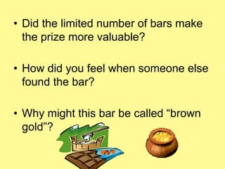 • Did the limited number of bars make 
the prize more valuable? 
• How did you feel when someone else 
found the bar? 
• Why might this bar be called “brown 
gold”? 
 