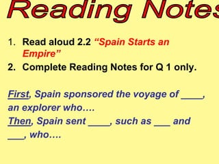 1. Read aloud 2.2 “Spain Starts an 
Empire” 
2. Complete Reading Notes for Q 1 only. 
First, Spain sponsored the voyage of ____, 
an explorer who…. 
Then, Spain sent ____, such as ___ and 
___, who…. 
 