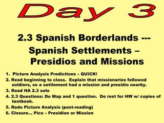 2.3 Spanish Borderlands --- 
Spanish Settlements – 
Presidios and Missions 
1. Picture Analysis Predictions – QUICK! 
2. Read beginning to class. Explain that missionaries followed 
soldiers, so a settlement had a mission and presidio nearby. 
3. Read HA 2.3 solo 
4. 2.3 Questions: Do Map and 1 question. Do rest for HW w/ copies of 
textbook. 
5. Redo Picture Analysis (post-reading) 
6. Closure… Pics – Presidion or Mission 
 