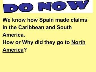 We know how Spain made claims 
in the Caribbean and South 
America. 
How or Why did they go to North 
America? 
 