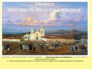 Inference: 
What was life like in this settlement? 
Inference: You are gathering clues to answer the question : What was life like in this settlement? 1. Look for clues in the 
picture to answer the question. 
2. Come up and place sticky notes on or circle the clues and explain what it suggests about life in the settlement 
 