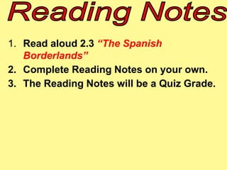 1. Read aloud 2.3 “The Spanish 
Borderlands” 
2. Complete Reading Notes on your own. 
3. The Reading Notes will be a Quiz Grade. 
 