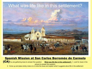 What was life like in this settlement? 
Spanish Mission at San Carlos Borroméo de Carmelo 
(CA) 
You are gathering clues to answer the question: What was life like in this settlement? 1. Look for clues in the 
picture to answer the question. 
2. Come up and place sticky notes on or circle the clues and explain what it suggests about life in the settlement 
 