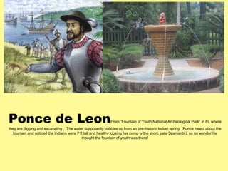 Ponce de Leon 
From “Fountain of Youth National Archeological Park” in FL where 
they are digging and excavating . The water supposedly bubbles up from an pre-historic Indian spring. Ponce heard about the 
fountain and noticed the Indians were 7 ft tall and healthy looking (as comp w the short, pale Spaniards), so no wonder he 
thought the fountain of youth was there! 
 