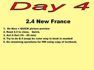 2.4 New France 
1. Do Now = QUICK picture preview 
2. Read 2.4 to class. Quick. 
3. Act it Out (16 – 20 min) 
4. Try to do Q 4 (map) bc color map in book is needed! 
5. Do remaining questions for HW using copy of textbook. 
 