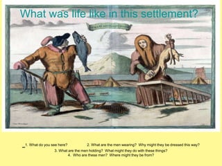 What was life like in this settlement? 
1. What do you see here? 2. What are the men wearing? Why might they be dressed this way? 
3. What are the men holding? What might they do with these things? 
4. Who are these men? Where might they be from? 
 