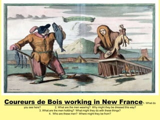 Coureurs de Bois working in New France 
1. What do 
you see here? 2. What are the men wearing? Why might they be dressed this way? 
3. What are the men holding? What might they do with these things? 
4. Who are these men? Where might they be from? 
 