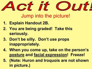 Jump into the picture! 
1. Explain Handout 2B. 
2. You are being graded! Take this 
seriously. 
3. Don’t be silly. Don’t use props 
inappropriately. 
4. When you come up, take on the person’s 
posture and facial expression! Freeze! 
5. (Note: Huron and Iroquois are not shown 
in picture.) 
 
