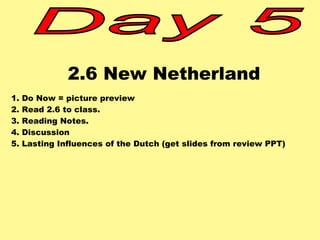 2.6 New Netherland 
1. Do Now = picture preview 
2. Read 2.6 to class. 
3. Reading Notes. 
4. Discussion 
5. Lasting Influences of the Dutch (get slides from review PPT) 
 