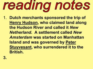 1. Dutch merchants sponsored the trip of 
Henry Hudson, who claimed land along 
the Hudson River and called it New 
Netherland. A settlement called New 
Amsterdam was started on Manhattan 
Island and was governed by Peter 
Stuyvesant, who surrendered it to the 
British. 
3. 
 