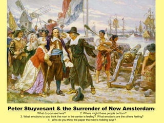 Peter Stuyvesant & the Surrender of New Amsterdam 
1. 
What do you see here? 2. Where might these people be from? 
3. What emotions to you think the man in the center is feeling? What emotions are the others feeling? 
4. Who do you think the paper the man is holding says? 
 