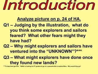 Analyze picture on p. 24 of HA. 
Q1 – Judging by the illustration, what do 
you think some explorers and sailors 
feared? What other fears might they 
have had? 
Q2 – Why might explorers and sailors have 
ventured into the “UNKNOWN”?*** 
Q3 – What might explorers have done once 
they found new lands? 
***To help them get this: “NASA is looking for 8th graders to go on a spaceshuttle to explore Mars. Why would they go? 
 