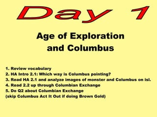 Age of Exploration 
and Columbus 
1. Review vocabulary 
2. HA Intro 2.1: Which way is Columbus pointing? 
3. Read HA 2.1 and analyze images of monster and Columbus on isl. 
4. Read 2.2 up through Columbian Exchange 
5. Do Q2 about Columbian Exchange 
(skip Columbus Act It Out if doing Brown Gold) 
 