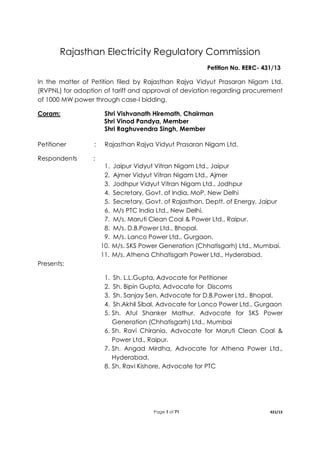 Page 1 of 71 431/13
Rajasthan Electricity Regulatory Commission
Petition No. RERC- 431/13
In the matter of Petition filed by Rajasthan Rajya Vidyut Prasaran Nigam Ltd.
(RVPNL) for adoption of tariff and approval of deviation regarding procurement
of 1000 MW power through case-I bidding.
Coram: Shri Vishvanath Hiremath, Chairman
Shri Vinod Pandya, Member
Shri Raghuvendra Singh, Member
Petitioner : Rajasthan Rajya Vidyut Prasaran Nigam Ltd.
Respondents :
1. Jaipur Vidyut Vitran Nigam Ltd., Jaipur
2. Ajmer Vidyut Vitran Nigam Ltd., Ajmer
3. Jodhpur Vidyut Vitran Nigam Ltd., Jodhpur
4. Secretary, Govt. of India, MoP, New Delhi
5. Secretary, Govt. of Rajasthan, Deptt. of Energy, Jaipur
6. M/s PTC India Ltd., New Delhi.
7. M/s. Maruti Clean Coal & Power Ltd., Raipur.
8. M/s. D.B.Power Ltd., Bhopal.
9. M/s. Lanco Power Ltd., Gurgaon.
10. M/s. SKS Power Generation (Chhatisgarh) Ltd., Mumbai.
11. M/s. Athena Chhatisgarh Power Ltd., Hyderabad.
Presents:
1. Sh. L.L.Gupta, Advocate for Petitioner
2. Sh. Bipin Gupta, Advocate for Discoms
3. Sh. Sanjay Sen, Advocate for D.B.Power Ltd., Bhopal.
4. Sh.Akhil Sibal, Advocate for Lanco Power Ltd., Gurgaon
5. Sh. Atul Shanker Mathur, Advocate for SKS Power
Generation (Chhatisgarh) Ltd., Mumbai
6. Sh. Ravi Chirania, Advocate for Maruti Clean Coal &
Power Ltd., Raipur.
7. Sh. Angad Mirdha, Advocate for Athena Power Ltd.,
Hyderabad.
8. Sh. Ravi Kishore, Advocate for PTC
 