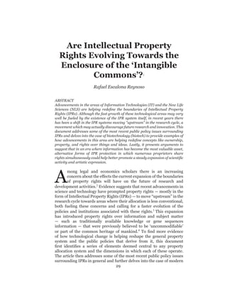 Are  Intellectual  Property  
   Rights  Evolving  Towards  the  
   Enclosure  of  the  ‘Intangible  
            Commons’?                                                     1



                                Rafael  Escalona  Reynoso

ABSTRACT



well   be   fueled   by   the   existence   of   the   IPR   system   itself,   in   recent   years   there  
has  been  a  shift  in  the  IPR  systems  moving  “upstream”  in  the  research  cycle,  a  
movement  which  may  actually  discourage  future  research  and  innovation.  This  
document  addresses  some  of  the  most  recent  public  policy  issues  surrounding  



suggest  that  in  an  era  where  information  has  become  the  most  valuable  asset,  
alternative   forms   of   IPR   protection   in   which   numerous   proprietors   share  

activity  and  artistic  expression.  




A
      mong   legal   and   economics   scholars   there   is   an   increasing  
      concern  about  the  effects  the  current  expansion  of  the  boundaries      
      of   property   rights   will   have   on   the   future   of   research   and  
development  activities.2  Evidence  suggests  that  recent  advancements  in  


research  cycle  towards  areas  where  their  allocation  is  less  conventional,  
both   fueling   these   concerns   and   calling   for   a   faster   evolution   of   the  
policies   and   institutions   associated   with   these   rights.3   This   expansion  
has   introduced   property   rights   over   information   and   subject   matter  


or   part   of   the   common   heritage   of   mankind.4
of   how   technological   change   is   helping   reshape   the   general   property  
system   and   the   public   policies   that   derive   from   it,   this   document  

allocation   system   and   the   dimensions   in   which   each   of   these   operate.  
The  article  then  addresses  some  of  the  most  recent  public  policy  issues  
surrounding  IPRs  in  general  and  further  delves  into  the  case  of  modern  
                                        29
 