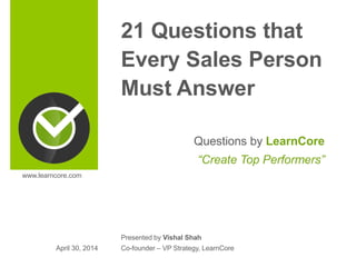 21 Questions that
Every Sales Person
Must Answer
Questions by LearnCore
“Create Top Performers”
Presented by Vishal Shah
Co-founder – VP Strategy, LearnCoreApril 30, 2014
www.learncore.com
 