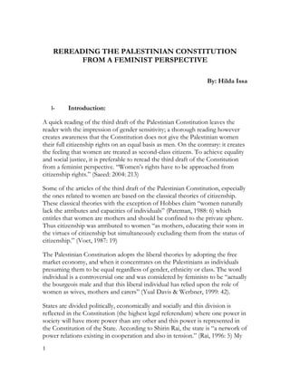 REREADING THE PALESTINIAN CONSTITUTION
FROM A FEMINIST PERSPECTIVE
By: Hilda Issa

I-

Introduction:

A quick reading of the third draft of the Palestinian Constitution leaves the
reader with the impression of gender sensitivity; a thorough reading however
creates awareness that the Constitution does not give the Palestinian women
their full citizenship rights on an equal basis as men. On the contrary: it creates
the feeling that women are treated as second-class citizens. To achieve equality
and social justice, it is preferable to reread the third draft of the Constitution
from a feminist perspective. “Women’s rights have to be approached from
citizenship rights.” (Saeed: 2004: 213)
Some of the articles of the third draft of the Palestinian Constitution, especially
the ones related to women are based on the classical theories of citizenship.
These classical theories with the exception of Hobbes claim “women naturally
lack the attributes and capacities of individuals” (Pateman, 1988: 6) which
entitles that women are mothers and should be confined to the private sphere.
Thus citizenship was attributed to women “as mothers, educating their sons in
the virtues of citizenship but simultaneously excluding them from the status of
citizenship.” (Voet, 1987: 19)
The Palestinian Constitution adopts the liberal theories by adopting the free
market economy, and when it concentrates on the Palestinians as individuals
presuming them to be equal regardless of gender, ethnicity or class. The word
individual is a controversial one and was considered by feminists to be “actually
the bourgeois male and that this liberal individual has relied upon the role of
women as wives, mothers and carers” (Yual Davis & Werbner, 1999: 42).
States are divided politically, economically and socially and this division is
reflected in the Constitution (the highest legal referendum) where one power in
society will have more power than any other and this power is represented in
the Constitution of the State. According to Shirin Rai, the state is “a network of
power relations existing in cooperation and also in tension.” (Rai, 1996: 5) My
1

 