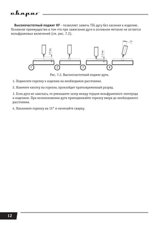 12
Высокочастотный поджиг HF - позволяет зажечь TIG дугу без касания к изделию.
Основное преимущество в том что при зажигании дуги в основном металле не остается
вольфрамовых включений (cм. рис. 7.2).
Рис. 7.2. Высокочастотный поджиг дуги.
1. Поднесите горелку к изделию на необходимое расстояние.
2. Нажмите кнопку на горелке, произойдет кратковременный разряд.
3. Если дуга не зажглась, то уменьшите зазор между торцом вольфрамового электрода
и изделием. При возникновении дуги приподнимайте горелку вверх до необходимого
расстояния.
4. Наклоните горелку на 15° и начинайте сварку.
 