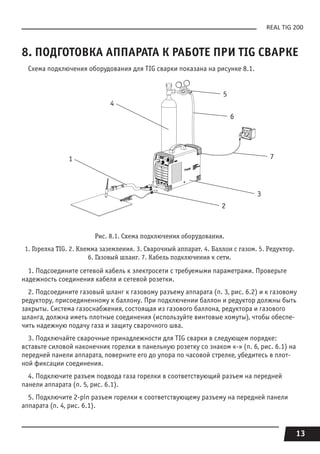13
REAL TIG 200
8. ПОДГОТОВКА АППАРАТА К РАБОТЕ ПРИ TIG СВАРКЕ
Схема подключения оборудования для TIG сварки показана на рисунке 8.1.
Рис. 8.1. Схема подключения оборудования.
1. Горелка TIG. 2. Клемма заземления. 3. Сварочный аппарат. 4. Баллон с газом. 5. Редуктор.
6. Газовый шланг. 7. Кабель подключения к сети.
1. Подсоедините сетевой кабель к электросети с требуемыми параметрами. Проверьте
надежность соединения кабеля и сетевой розетки.
2. Подсоедините газовый шланг к газовому разъему аппарата (п. 3, рис. 6.2) и к газовому
редуктору, присоединенному к баллону. При подключении баллон и редуктор должны быть
закрыты. Система газоснабжения, состоящая из газового баллона, редуктора и газового
шланга, должна иметь плотные соединения (используйте винтовые хомуты), чтобы обеспе-
чить надежную подачу газа и защиту сварочного шва.
3. Подключайте сварочные принадлежности для TIG сварки в следующем порядке:
вставьте силовой наконечник горелки в панельную розетку со знаком «-» (п. 6, рис. 6.1) на
передней панели аппарата, поверните его до упора по часовой стрелке, убедитесь в плот-
ной фиксации соединения.
4. Подключите разъем подвода газа горелки в соответствующий разъем на передней
панели аппарата (п. 5, рис. 6.1).
5. Подключите 2-pin разъем горелки к соответствующему разъему на передней панели
аппарата (п. 4, рис. 6.1).
1
4
3
2
5
6
7
 
