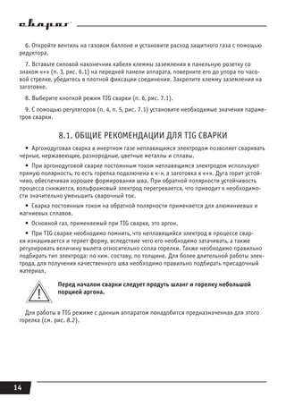 14
6. Откройте вентиль на газовом баллоне и установите расход защитного газа с помощью
редуктора.
7. Вставьте силовой наконечник кабеля клеммы заземления в панельную розетку со
знаком «+» (п. 3, рис. 6.1) на передней панели аппарата, поверните его до упора по часо-
вой стрелке, убедитесь в плотной фиксации соединения. Закрепите клемму заземления на
заготовке.
8. Выберите кнопкой режим TIG сварки (п. 6, рис. 7.1).
9. С помощью регуляторов (п. 4, п. 5, рис. 7.1) установите необходимые значения параме-
тров сварки.
8.1. ОБЩИЕ РЕКОМЕНДАЦИИ ДЛЯ TIG СВАРКИ
•  Аргонодуговая сварка в инертном газе неплавящимся электродом позволяет сваривать
черные, нержавеющие, разнородные, цветные металлы и сплавы.
•  При аргонодуговой сварке постоянным током неплавящимся электродом используют
прямую полярность, то есть горелка подключена к «-», а заготовка к «+». Дуга горит устой-
чиво, обеспечивая хорошее формирования шва. При обратной полярности устойчивость
процесса снижается, вольфрамовый электрод перегревается, что приводит к необходимо-
сти значительно уменьшить сварочный ток.
•  Сварка постоянным током на обратной полярности применяется для алюминиевых и
магниевых сплавов.
•  Основной газ, применяемый при TIG сварке, это аргон.
•  При TIG сварке необходимо помнить, что неплавящийся электрод в процессе свар-
ки изнашивается и теряет форму, вследствие чего его необходимо затачивать, а также
регулировать величину вылета относительно сопла горелки. Также необходимо правильно
подбирать тип электрода: по хим. составу, по толщине. Для более длительной работы элек-
трода, для получения качественного шва необходимо правильно подбирать присадочный
материал.
Перед началом сварки следует продуть шланг и горелку небольшой
порцией аргона.
Для работы в TIG режиме с данным аппаратом понадобится предназначенная для этого
горелка (см. рис. 8.2).
 