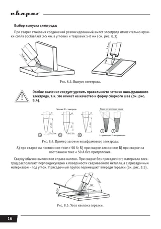 16
Выбор выпуска электрода:
При сварке стыковых соединений рекомендованный вылет электрода относительно кром-
ки сопла составляет 3-5 мм, а угловых и тавровых 5-8 мм (см. рис. 8.3).
Рис. 8.3. Выпуск электрода.
Особое значение следует уделить правильности заточки вольфрамового
электрода, т.к. это влияет на качество и форму сварного шва (см. рис.
8.4).
Рис. 8.4. Пример заточки вольфрамового электрода:
А) при сварке на постоянном токе > 50 A; Б) при сварке алюминия; В) при сварке на
постоянном токе < 50 A без притупления.
Сварку обычно выполняют справа налево. При сварке без присадочного материала элек-
трод располагают перпендикулярно к поверхности свариваемого металла, а с присадочным
материалом - под углом. Присадочный пруток перемещают впереди горелки (см. рис. 8.5).
Рис. 8.5. Угол наклона горелки.
 