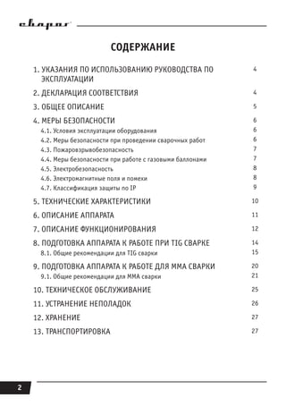 2
СОДЕРЖАНИЕ
1. УКАЗАНИЯ ПО ИСПОЛЬЗОВАНИЮ РУКОВОДСТВА ПО
ЭКСПЛУАТАЦИИ
4
2. ДЕКЛАРАЦИЯ СООТВЕТСТВИЯ 4
3. ОБЩЕЕ ОПИСАНИЕ 5
4. МЕРЫ БЕЗОПАСНОСТИ
4.1. Условия эксплуатации оборудования
4.2. Меры безопасности при проведении сварочных работ
4.3. Пожаровзрывобезопасность
4.4. Меры безопасности при работе с газовыми баллонами
4.5. Электробезопасность
4.6. Электромагнитные поля и помехи
4.7. Классификация защиты по IP
6
6
6
7
7
8
8
9
5. ТЕХНИЧЕСКИЕ ХАРАКТЕРИСТИКИ 10
6. ОПИСАНИЕ АППАРАТА 11
7. ОПИСАНИЕ ФУНКЦИОНИРОВАНИЯ 12
8. ПОДГОТОВКА АППАРАТА К РАБОТЕ ПРИ TIG СВАРКЕ
8.1. Общие рекомендации для TIG сварки
14
15
9. ПОДГОТОВКА АППАРАТА К РАБОТЕ ДЛЯ MMA СВАРКИ
9.1. Общие рекомендации для MMA сварки
20
21
10. ТЕХНИЧЕСКОЕ ОБСЛУЖИВАНИЕ 25
11. УСТРАНЕНИЕ НЕПОЛАДОК 26
12. ХРАНЕНИЕ 27
13. ТРАНСПОРТИРОВКА 27
 