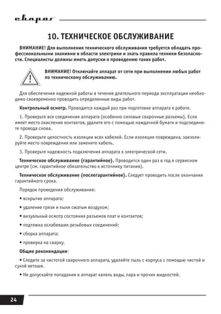 24
10. ТЕХНИЧЕСКОЕ ОБСЛУЖИВАНИЕ
ВНИМАНИЕ! Для выполнения технического обслуживания требуется обладать про-
фессиональными знаниями в области электрики и знать правила техники безопасно-
сти. Специалисты должны иметь допуски к проведению таких работ.
ВНИМАНИЕ! Отключайте аппарат от сети при выполнении любых работ
по техническому обслуживанию.
Для обеспечения надежной работы в течение длительного периода эксплуатации необхо-
димо своевременно проводить определенные виды работ.
Контрольный осмотр. Проводится каждый раз при подготовке аппарата к работе.
1. Проверьте все соединения аппарата (особенно силовые сварочные разъемы). Если
имеет место окисление контактов, удалите его с помощью наждачной бумаги и подсоедини-
те провода снова.
2. Проверьте целостность изоляции всех кабелей. Если изоляция повреждена, заизоли-
руйте место повреждения или замените кабель.
3. Проверьте надежность подключения аппарата к электрической сети.
Техническое обслуживание (гарантийное). Проводится один раз в год в сервисном
центре (см. гарантийное обязательство к источнику питания).
Техническое обслуживание (послегарантийное). Следует проводить после окончания
гарантийного срока.
Порядок проведения обслуживания:
• вскрытие аппарата;
• удаление грязи и пыли сжатым воздухом;
• визуальный осмотр состояния разъемов плат и контактов;
• подтяжка ослабевших резьбовых соединений;
• сборка аппарата;
• проверка на сварку.
Общие рекомендации:
• Следите за чистотой сварочного аппарата, удаляйте пыль с корпуса с помощью чистой и
сухой ветоши.
• Не допускайте попадания в аппарат капель воды, пара и прочих жидкостей.
 