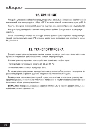 26
12. ХРАНЕНИЕ
Аппарат в упаковке изготовителя следует хранить в закрытых помещениях с естественной
вентиляцией при температуре от -30 до +55 °С и относительной влажности воздуха до 80 %.
Наличие в воздухе паров кислот, щелочей и других агрессивных примесей не допускается.
Аппарат перед закладкой на длительное хранение должен быть упакован в заводскую
коробку.
После хранения при низкой температуре аппарат должен быть выдержан перед эксплуа-
тацией при температуре выше 0 °С не менее шести часов в упаковке и не менее двух часов
без упаковки.
13. ТРАНСПОРТИРОВКА
Аппарат может транспортироваться всеми видами закрытого транспорта в соответствии с
правилами перевозок, действующими на каждом виде транспорта.
Условия транспортирования при воздействии климатических факторов:
- температура окружающего воздуха от -30 до +55 °С;
- относительная влажность воздуха до 80 %.
Во время транспортирования и погрузочно-разгрузочных работ упаковка с аппаратом не
должна подвергаться резким ударам и воздействию атмосферных осадков.
Размещение и крепление транспортной тары с упакованным аппаратом в транспортных
средствах должны обеспечивать устойчивое положение и отсутствие возможности ее пере-
мещения во время транспортирования.
ВНИМАНИЕ! Перед использованием изделия ВНИМАТЕЛЬНО изучите раздел «Меры безо-
пасности» данного руководства.
 