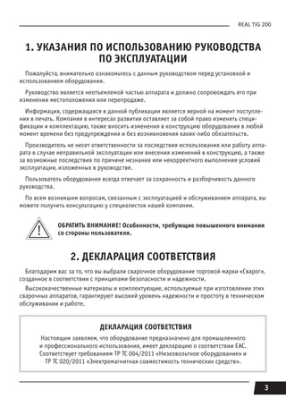 3
REAL TIG 200
1. УКАЗАНИЯ ПО ИСПОЛЬЗОВАНИЮ РУКОВОДСТВА
ПО ЭКСПЛУАТАЦИИ
Пожалуйста, внимательно ознакомьтесь с данным руководством перед установкой и
использованием оборудования.
Руководство является неотъемлемой частью аппарата и должно сопровождать его при
изменении местоположения или перепродаже.
Информация, содержащаяся в данной публикации является верной на момент поступле-
ния в печать. Компания в интересах развития оставляет за собой право изменять специ-
фикации и комплектацию, также вносить изменения в конструкцию оборудования в любой
момент времени без предупреждения и без возникновения каких-либо обязательств.
Производитель не несет ответственности за последствия использования или работу аппа-
рата в случае неправильной эксплуатации или внесения изменений в конструкцию, а также
за возможные последствия по причине незнания или некорректного выполнения условий
эксплуатации, изложенных в руководстве.
Пользователь оборудования всегда отвечает за сохранность и разборчивость данного
руководства.
По всем возникшим вопросам, связанным с эксплуатацией и обслуживанием аппарата, вы
можете получить консультацию у специалистов нашей компании.
ОБРАТИТЬ ВНИМАНИЕ! Особенности, требующие повышенного внимания
сo стороны пользователя.
2. ДЕКЛАРАЦИЯ СООТВЕТСТВИЯ
Благодарим вас за то, что вы выбрали сварочное оборудование торговой марки «Сварог»,
созданное в соответствии с принципами безопасности и надежности.
Высококачественные материалы и комплектующие, используемые при изготовлении этих
сварочных аппаратов, гарантируют высокий уровень надежности и простоту в техническом
обслуживании и работе.
ДЕКЛАРАЦИЯ СООТВЕТСТВИЯ
Настоящим заявляем, что оборудование предназначено для промышленного
и профессионального использования, имеет декларацию о соответствии ЕАС.
Соответствует требованиям ТР ТС 004/2011 «Низковольтное оборудование» и
ТР ТС 020/2011 «Электромагнитная совместимость технических средств».
 