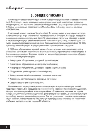 4
3. ОБЩЕЕ ОПИСАНИЕ
Производство сварочного оборудования ТМ «Сварог» осуществляется на заводе Shenzhen
Jasic Technology – одном из ведущих мировых производителей инверторных аппаратов,
который уже 20 лет поставляет сварочное оборудование в США, Австралию и страны Европы.
В России эксклюзивным представителем Shenzhen Jasic Technology является компания
«ИНСВАРКОМ».
В настоящий момент компания Shenzhen Jasic Technology имеет четыре научно-исследо-
вательских центра и три современных производственных площадки. Благодаря передовым
исследованиям компания получила более 50 национальных патентов и 14 наград за вклад
в национальную науку и развитие технологий в области сварки, завод также обладает ста-
тусом предприятиягосударственногозначения.ПроизводствокомпанииимеетсертификатISO9001,
производственный процесс и продукция соответствуют мировым стандартам.
С 2007 года оборудование торговой марки «Сварог» успешно зарекомендовало себя у
нескольких сотен тысяч потребителей в промышленности, строительстве, на транспорте и в
бытовом использовании. Компания предлагает широкий ассортимент сварочного оборудо-
вания и сопутствующих товаров:
• Инверторное оборудование для ручной дуговой сварки;
• Инверторное оборудование для аргонодуговой сварки;
• Инверторные полуавтоматы для сварки в среде защитных газов;
• Оборудование для воздушно-плазменной резки;
• Универсальные и комбинированные сварочные инверторы;
• Аксессуары, комплектующие и расходные материалы;
• Средства защиты для сварочных работ.
Компания имеет широкую сеть региональных дилеров и сервисных центров по всей
территории России. Все оборудование обеспечивается надежной технической поддержкой,
которая включает гарантийное и послегарантийное обслуживание, поставки расходных
материалов, обучение, пусконаладочные и демонстрационные работы, а также консультации
по подбору и использованию оборудования. При поступлении на склад вся продукция про-
ходит контрольное тестирование и тщательную предпродажную проверку, что гарантирует
стабильно высокое качество товаров ТМ «Сварог».
 