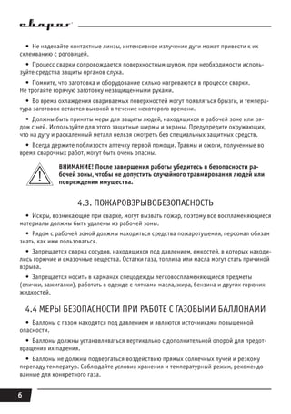 6
•  Не надевайте контактные линзы, интенсивное излучение дуги может привести к их
склеиванию с роговицей.
•  Процесс сварки сопровождается поверхностным шумом, при необходимости исполь-
зуйте средства защиты органов слуха.
•  Помните, что заготовка и оборудование сильно нагреваются в процессе сварки.
Не трогайте горячую заготовку незащищенными руками.
•  Во время охлаждения свариваемых поверхностей могут появляться брызги, и темпера-
тура заготовок остается высокой в течение некоторого времени.
•  Должны быть приняты меры для защиты людей, находящихся в рабочей зоне или ря-
дом с ней. Используйте для этого защитные ширмы и экраны. Предупредите окружающих,
что на дугу и раскаленный металл нельзя смотреть без специальных защитных средств.
•  Всегда держите поблизости аптечку первой помощи. Травмы и ожоги, полученные во
время сварочных работ, могут быть очень опасны.
ВНИМАНИЕ! После завершения работы убедитесь в безопасности ра-
бочей зоны, чтобы не допустить случайного травмирования людей или
повреждения имущества.
4.3. ПОЖАРОВЗРЫВОБЕЗОПАСНОСТЬ
•  Искры, возникающие при сварке, могут вызвать пожар, поэтому все воспламеняющиеся
материалы должны быть удалены из рабочей зоны.
•  Рядом с рабочей зоной должны находиться средства пожаротушения, персонал обязан
знать, как ими пользоваться.
•  Запрещается сварка сосудов, находящихся под давлением, емкостей, в которых находи-
лись горючие и смазочные вещества. Остатки газа, топлива или масла могут стать причиной
взрыва.
•  Запрещается носить в карманах спецодежды легковоспламеняющиеся предметы
(спички, зажигалки), работать в одежде с пятнами масла, жира, бензина и других горючих
жидкостей.
4.4 МЕРЫ БЕЗОПАСНОСТИ ПРИ РАБОТЕ С ГАЗОВЫМИ БАЛЛОНАМИ
•  Баллоны с газом находятся под давлением и являются источниками повышенной
опасности.
•  Баллоны должны устанавливаться вертикально с дополнительной опорой для предот-
вращения их падения.
•  Баллоны не должны подвергаться воздействию прямых солнечных лучей и резкому
перепаду температур. Соблюдайте условия хранения и температурный режим, рекомендо-
ванные для конкретного газа.
 