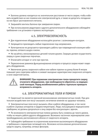 7
REAL TIG 200
•  Баллоны должны находиться на значительном расстоянии от места сварки, чтобы избе-
жать воздействия на них пламени или электрической дуги, а также не допустить попадания
на них брызг расплавленного металла.
•  Закрывайте вентиль баллона при завершении сварки.
•  При использовании редукторов и другого дополнительного оборудования соблюдайте
требования к их установке и правила эксплуатации.
4.5. ЭЛЕКТРОБЕЗОПАСНОСТЬ
•  Для подключения оборудования используйте розетки с заземляющим контуром.
•  Запрещается производить любые подключения под напряжением.
•  Категорически не допускается производить работы при поврежденной изоляции кабе-
ля, горелки, сетевого шнура и вилки.
•  Не касайтесь неизолированных деталей голыми руками. Сварщик должен осуществлять
сварку в сухих сварочных перчатках.
•  Отключайте аппарат от сети при простое.
•  Переключение режимов функционирования аппарата в процессе сварки может повре-
дить оборудование.
•  Увеличение длины сварочного кабеля или кабеля горелки на длину более 8 метров
повышает риск перегрева кабеля и снижает выходные характеристики сварочного аппарата
в зоне сварочной ванны.
ВНИМАНИЕ! При поражении электрическим током прекратите сварку,
отключите оборудование, при необходимости обратитесь за медицин-
ской помощью. Перед возобновлением работы тщательно проверьте
исправность аппарата.
4.6. ЭЛЕКТРОМАГНИТНЫЕ ПОЛЯ И ПОМЕХИ
•  Сварочный ток является причиной возникновения электромагнитных полей. При дли-
тельном воздействии они могут оказывать негативное влияние на здоровье человека.
•  Электромагнитные поля могут вызывать сбои в работе оборудования, в том числе
в работе слуховых аппаратов и кардиостимуляторов. Люди, пользующиеся медицинскими
приборами, не должны допускаться в зону сварки без консультации с врачом.
•  По возможности электромагнитные помехи должны быть снижены до такого уровня,
чтобы не мешать работе другого оборудования. Возможно частичное экранирование элек-
трооборудования, расположенного вблизи от сварочного аппарата.
•  Соблюдайте требования по ограничению включения высокомощного оборудования
и требования к параметрам питающей сети. Возможно использование дополнительных
средств защиты, например, сетевых фильтров.
 