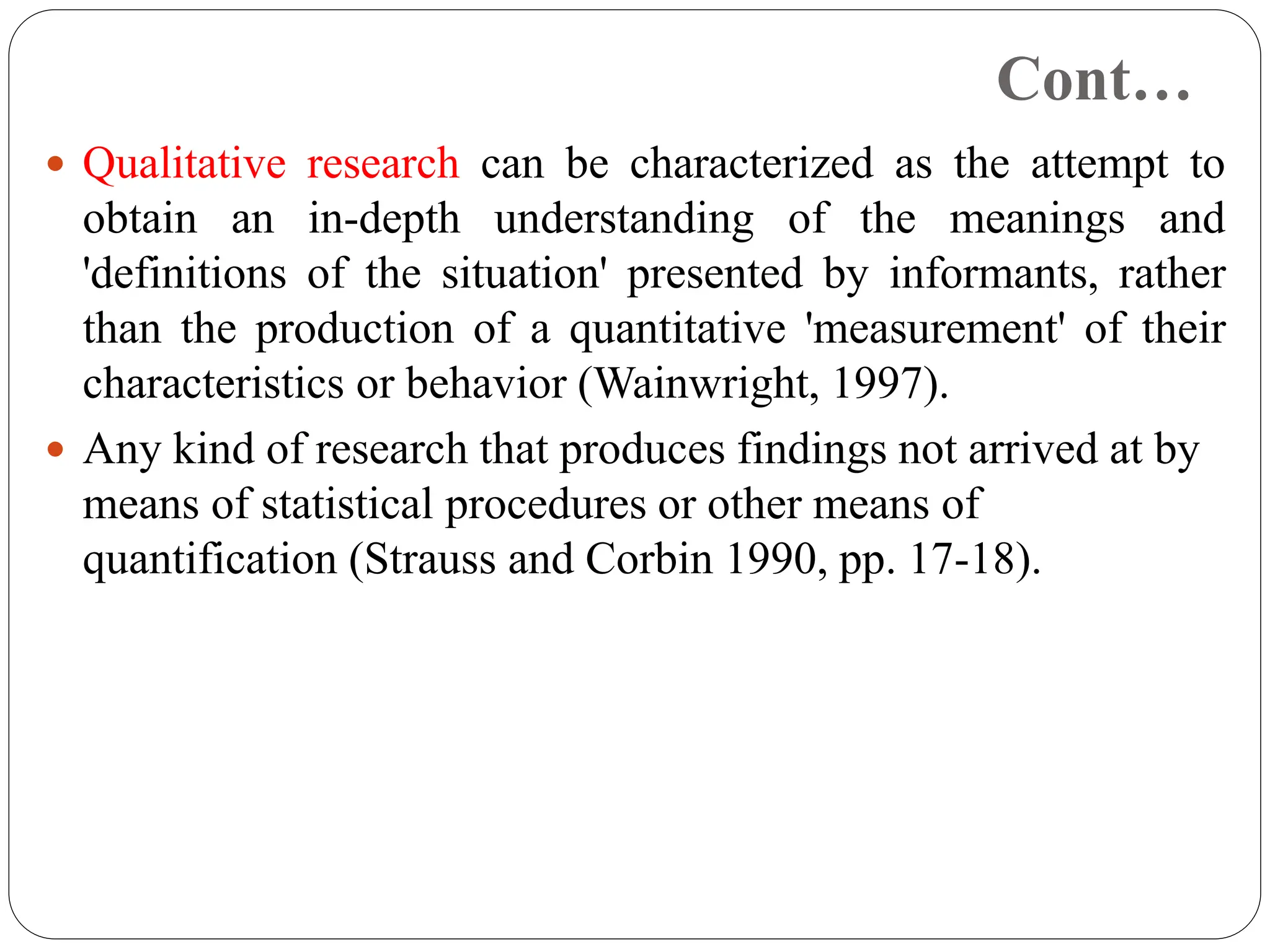 Cont…
 Qualitative research can be characterized as the attempt to
obtain an in-depth understanding of the meanings and
'definitions of the situation' presented by informants, rather
than the production of a quantitative 'measurement' of their
characteristics or behavior (Wainwright, 1997).
 Any kind of research that produces findings not arrived at by
means of statistical procedures or other means of
quantification (Strauss and Corbin 1990, pp. 17-18).
 
