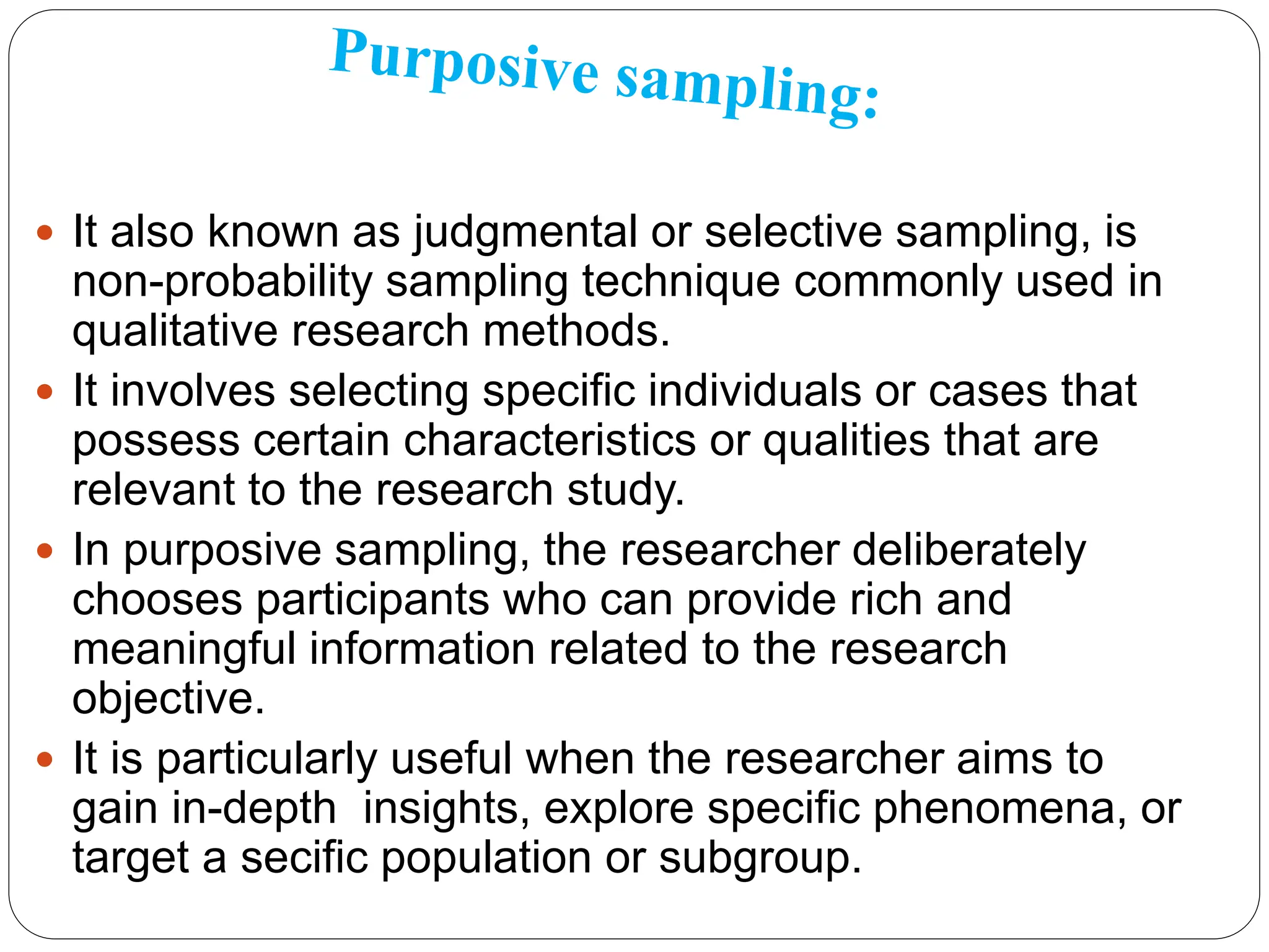  It also known as judgmental or selective sampling, is
non-probability sampling technique commonly used in
qualitative research methods.
 It involves selecting specific individuals or cases that
possess certain characteristics or qualities that are
relevant to the research study.
 In purposive sampling, the researcher deliberately
chooses participants who can provide rich and
meaningful information related to the research
objective.
 It is particularly useful when the researcher aims to
gain in-depth insights, explore specific phenomena, or
target a secific population or subgroup.
 
