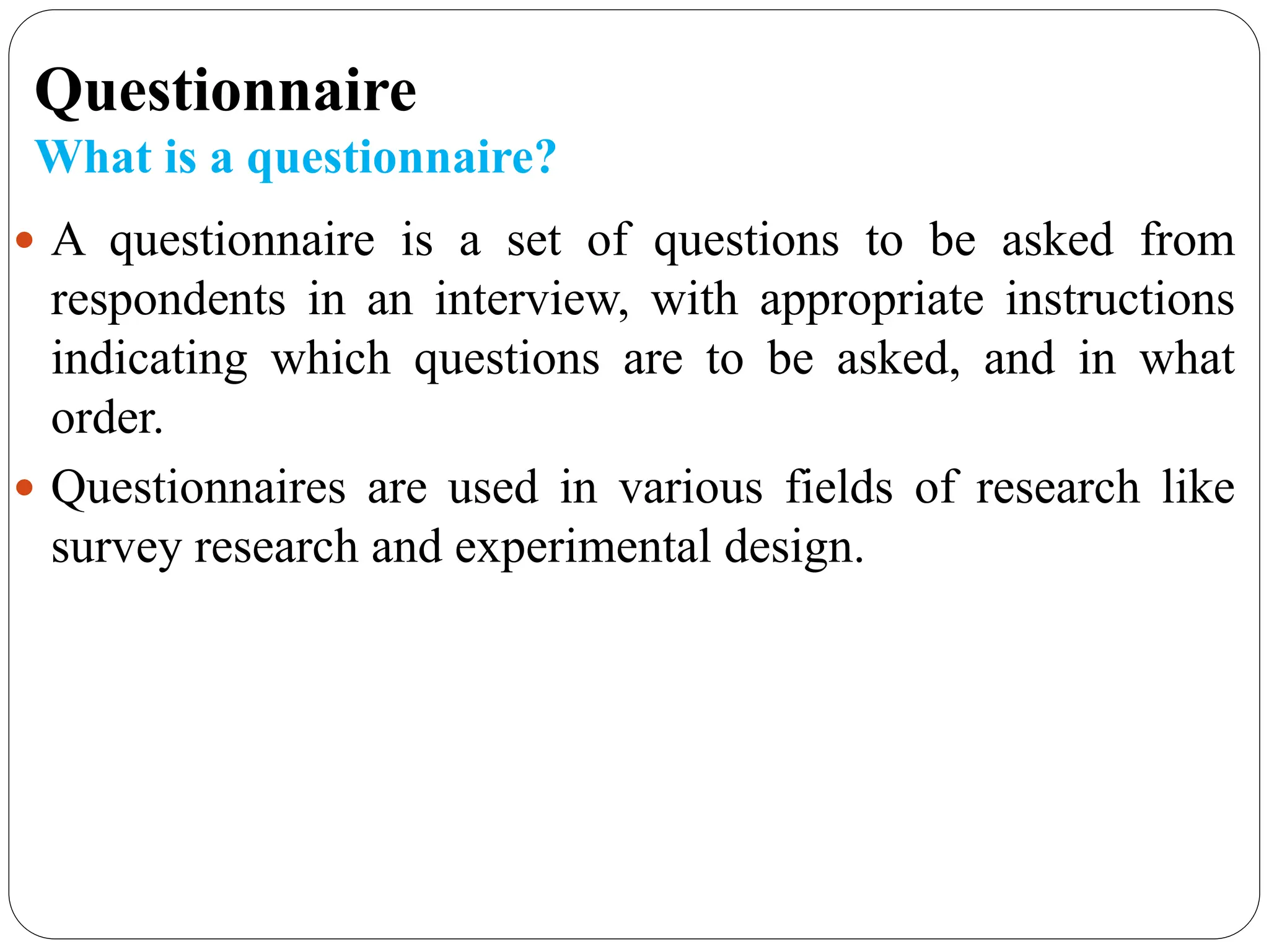 Questionnaire
What is a questionnaire?
 A questionnaire is a set of questions to be asked from
respondents in an interview, with appropriate instructions
indicating which questions are to be asked, and in what
order.
 Questionnaires are used in various fields of research like
survey research and experimental design.
 
