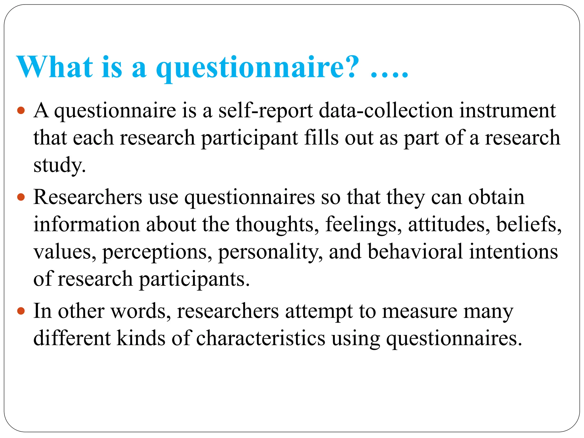 What is a questionnaire? ….
 A questionnaire is a self-report data-collection instrument
that each research participant fills out as part of a research
study.
 Researchers use questionnaires so that they can obtain
information about the thoughts, feelings, attitudes, beliefs,
values, perceptions, personality, and behavioral intentions
of research participants.
 In other words, researchers attempt to measure many
different kinds of characteristics using questionnaires.
 